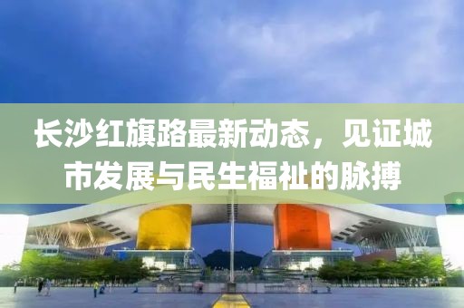 長沙紅旗路最新動態(tài)，見證城市發(fā)展與民生福祉的脈搏