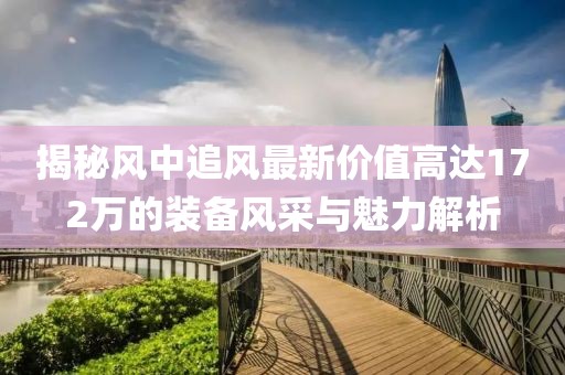 揭秘風(fēng)中追風(fēng)最新價值高達172萬的裝備風(fēng)采與魅力解析
