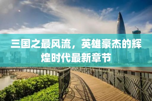 三國(guó)之最風(fēng)流，英雄豪杰的輝煌時(shí)代最新章節(jié)