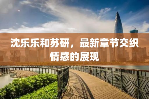 沈樂(lè)樂(lè)和蘇研，最新章節(jié)交織情感的展現(xiàn)