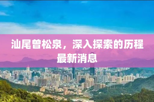 汕尾曾松泉，深入探索的歷程最新消息