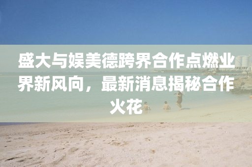 盛大與娛美德跨界合作點(diǎn)燃業(yè)界新風(fēng)向，最新消息揭秘合作火花