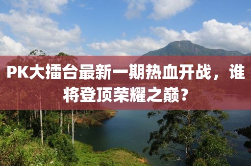 PK大擂臺最新一期熱血開戰(zhàn)，誰將登頂榮耀之巔？