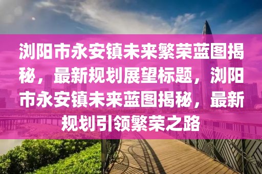 瀏陽市永安鎮(zhèn)未來繁榮藍(lán)圖揭秘，最新規(guī)劃展望標(biāo)題，瀏陽市永安鎮(zhèn)未來藍(lán)圖揭秘，最新規(guī)劃引領(lǐng)繁榮之路