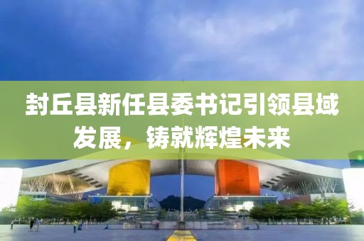 封丘縣新任縣委書記引領(lǐng)縣域發(fā)展，鑄就輝煌未來