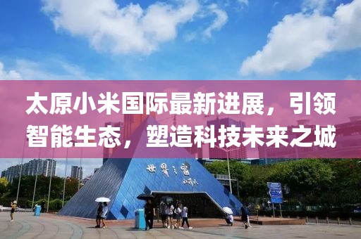 太原小米國際最新進展，引領(lǐng)智能生態(tài)，塑造科技未來之城