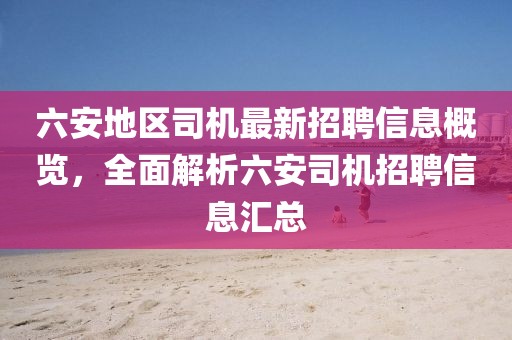 六安地區(qū)司機(jī)最新招聘信息概覽，全面解析六安司機(jī)招聘信息匯總