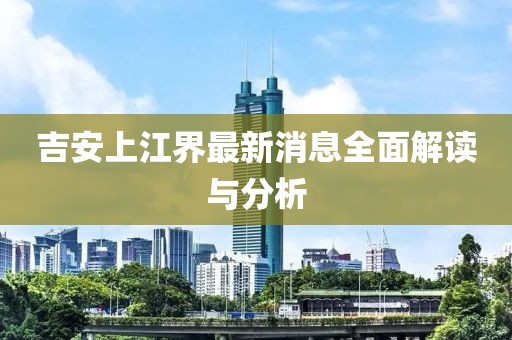 吉安上江界最新消息全面解讀與分析