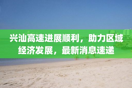興汕高速進(jìn)展順利，助力區(qū)域經(jīng)濟(jì)發(fā)展，最新消息速遞