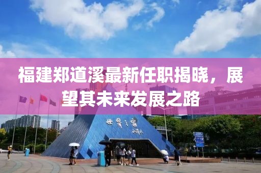 福建鄭道溪最新任職揭曉，展望其未來(lái)發(fā)展之路