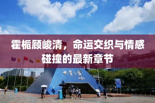 霍梔顧峻清，命運交織與情感碰撞的最新章節(jié)