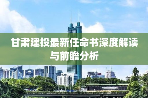 甘肅建投最新任命書深度解讀與前瞻分析