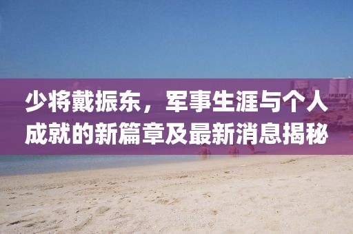 少將戴振東，軍事生涯與個(gè)人成就的新篇章及最新消息揭秘
