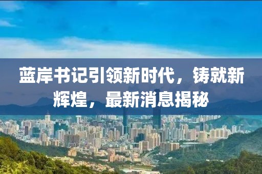 藍(lán)岸書記引領(lǐng)新時(shí)代，鑄就新輝煌，最新消息揭秘