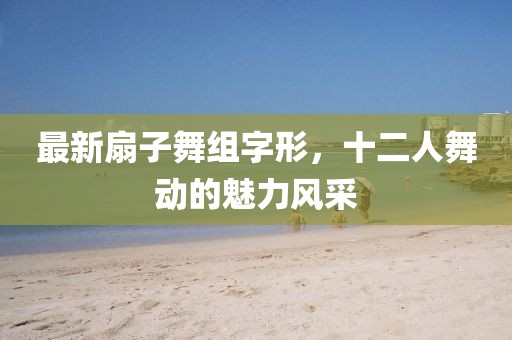 最新扇子舞組字形，十二人舞動(dòng)的魅力風(fēng)采