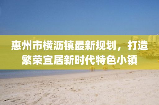 惠州市橫瀝鎮(zhèn)最新規(guī)劃，打造繁榮宜居新時代特色小鎮(zhèn)