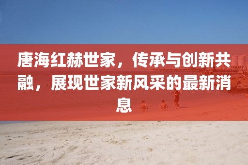 唐海紅赫世家，傳承與創(chuàng)新共融，展現(xiàn)世家新風(fēng)采的最新消息