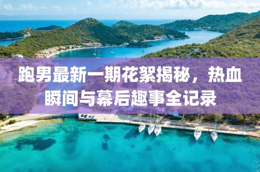 跑男最新一期花絮揭秘，熱血瞬間與幕后趣事全記錄