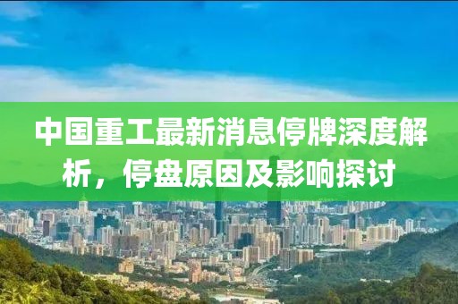 中國(guó)重工最新消息停牌深度解析，停盤(pán)原因及影響探討