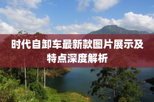 時代自卸車最新款圖片展示及特點(diǎn)深度解析