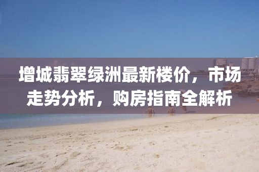 增城翡翠綠洲最新樓價，市場走勢分析，購房指南全解析