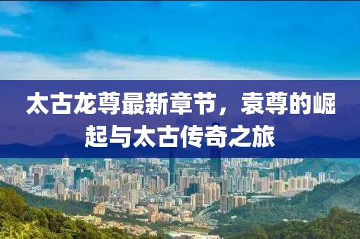 太古龍尊最新章節(jié)，袁尊的崛起與太古傳奇之旅