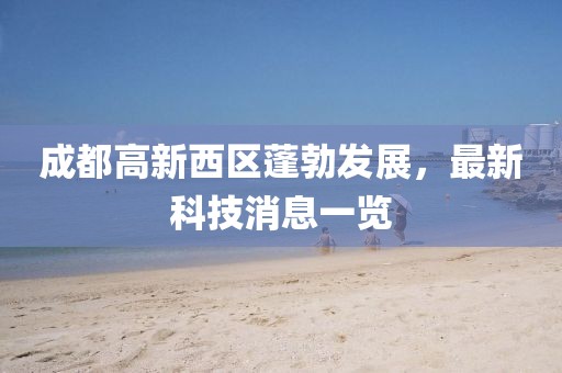 成都高新西區(qū)蓬勃發(fā)展，最新科技消息一覽