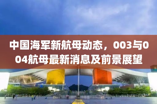 中國海軍新航母動態(tài)，003與004航母最新消息及前景展望