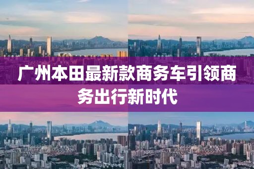 廣州本田最新款商務(wù)車引領(lǐng)商務(wù)出行新時代