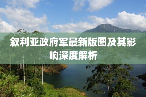 敘利亞政府軍最新版圖及其影響深度解析