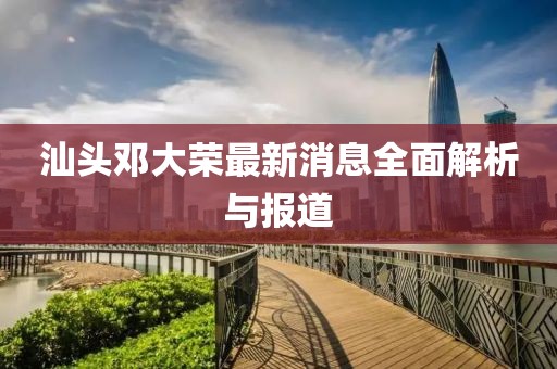 汕頭鄧大榮最新消息全面解析與報(bào)道