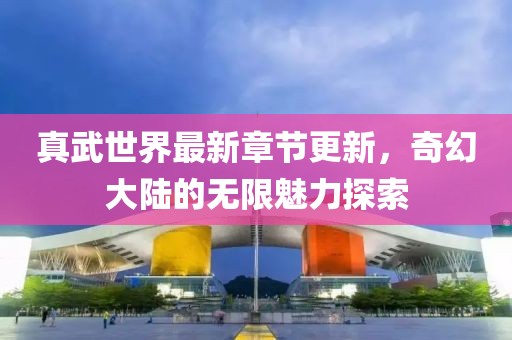 真武世界最新章節(jié)更新，奇幻大陸的無限魅力探索