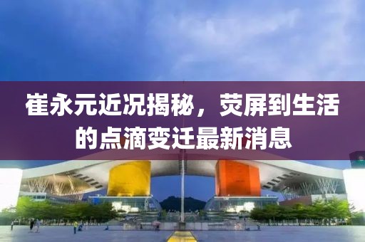 崔永元近況揭秘，熒屏到生活的點滴變遷最新消息