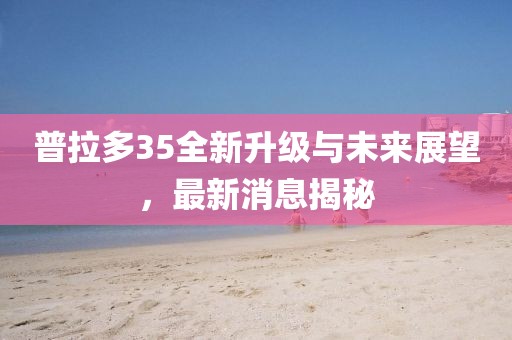 普拉多35全新升級(jí)與未來展望，最新消息揭秘