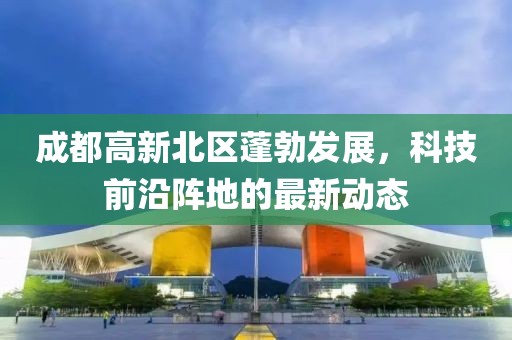 成都高新北區(qū)蓬勃發(fā)展，科技前沿陣地的最新動態(tài)