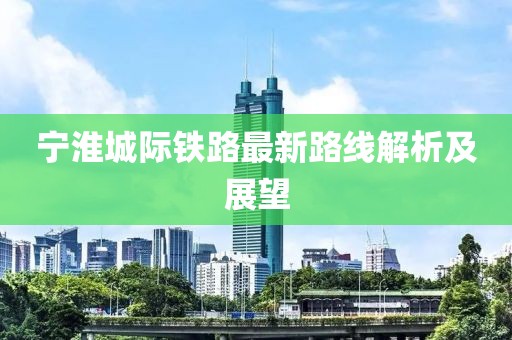寧淮城際鐵路最新路線(xiàn)解析及展望