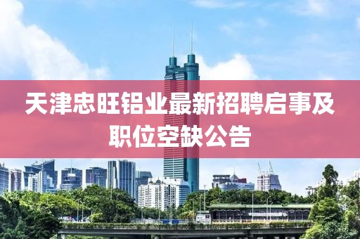 天津忠旺鋁業(yè)最新招聘啟事及職位空缺公告