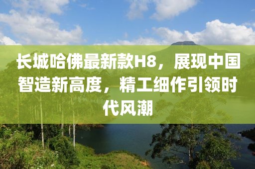 長(zhǎng)城哈佛最新款H8，展現(xiàn)中國(guó)智造新高度，精工細(xì)作引領(lǐng)時(shí)代風(fēng)潮