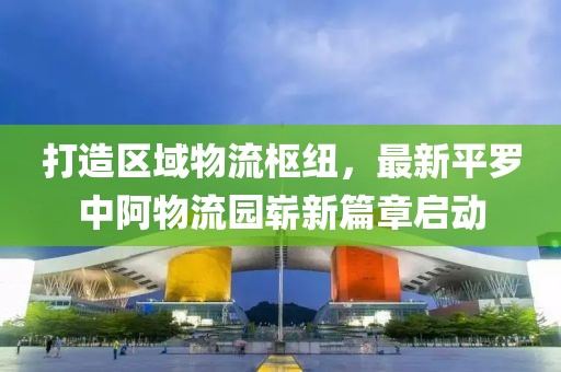 打造區(qū)域物流樞紐，最新平羅中阿物流園嶄新篇章啟動