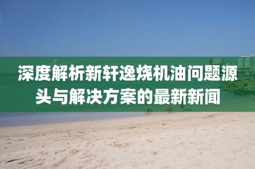 深度解析新軒逸燒機(jī)油問(wèn)題源頭與解決方案的最新新聞