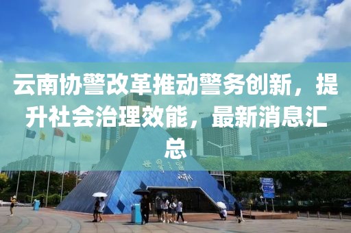 云南協(xié)警改革推動警務創(chuàng)新，提升社會治理效能，最新消息匯總