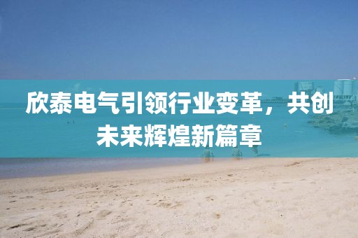 欣泰電氣引領(lǐng)行業(yè)變革，共創(chuàng)未來(lái)輝煌新篇章