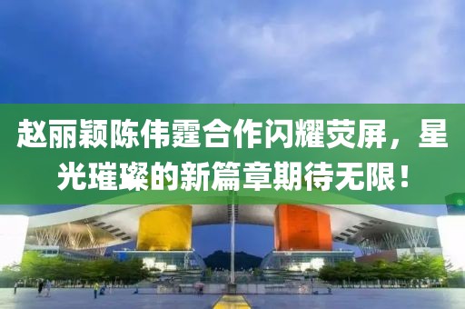 趙麗穎陳偉霆合作閃耀熒屏，星光璀璨的新篇章期待無限！