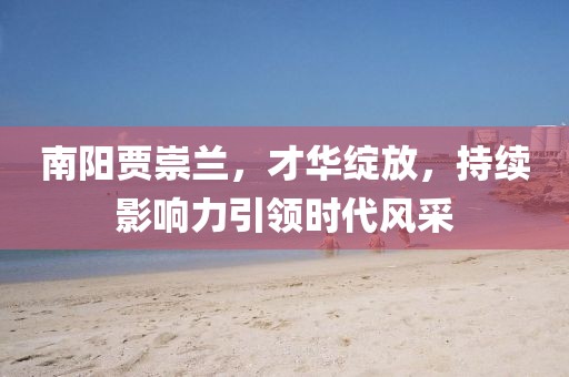 南陽賈崇蘭，才華綻放，持續(xù)影響力引領(lǐng)時代風(fēng)采