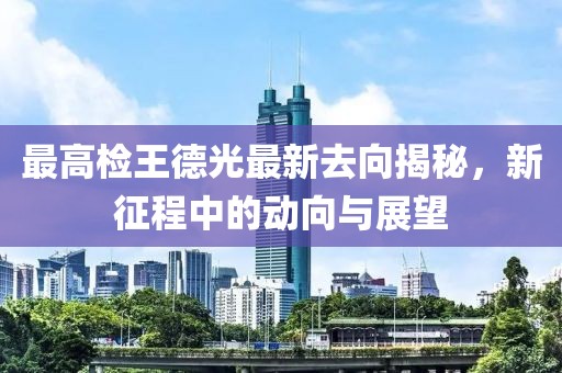 最高檢王德光最新去向揭秘，新征程中的動(dòng)向與展望