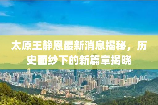 太原王靜恩最新消息揭秘，歷史面紗下的新篇章揭曉