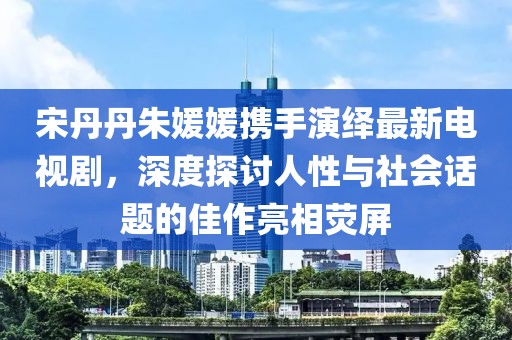 宋丹丹朱媛媛攜手演繹最新電視劇，深度探討人性與社會(huì)話題的佳作亮相熒屏