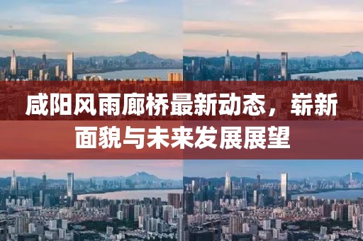 咸陽(yáng)風(fēng)雨廊橋最新動(dòng)態(tài)，嶄新面貌與未來(lái)發(fā)展展望