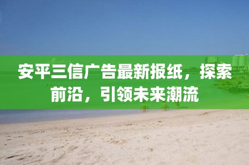 安平三信廣告最新報(bào)紙，探索前沿，引領(lǐng)未來(lái)潮流