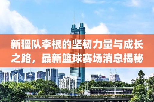 新疆隊(duì)李根的堅(jiān)韌力量與成長之路，最新籃球賽場消息揭秘